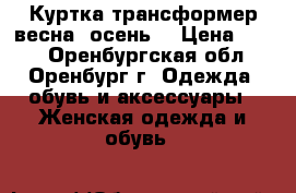Куртка-трансформер весна (осень) › Цена ­ 800 - Оренбургская обл., Оренбург г. Одежда, обувь и аксессуары » Женская одежда и обувь   